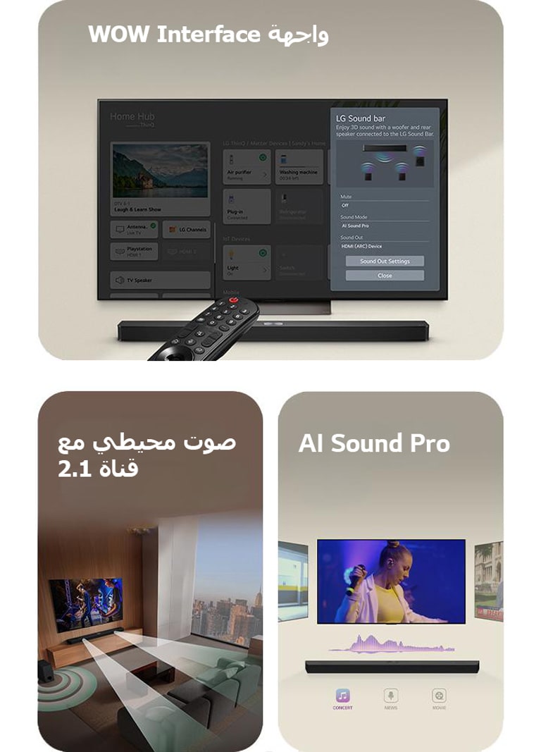 يشير جهاز التحكم LG Remote نحو تلفزيون LG TV مع وجود مكبر LG Soundbar تحته. يعرض تلفزيون LG TV قائمة واجهة WOW Interface على الشاشة.  يظهر مكبر LG Soundbar وتلفزيون LG TV ومضخم الصوت في غرفة معيشة وتُعرض صورة على الشاشة مع موسيقي. ينبثق فرعان من الموجات الصوتية البيضاء المكونة من قطرات من مكبر الصوت soundbar ويقوم مضخم الصوت subwoofer بإنشاء تأثير صوتي من الأسفل.  مكبر صوت LG Soundbar مع ثلاث شاشات تلفزيون مختلفة أعلاه. يعرض أحدهما فيلمًا، والآخر يعرض حفلًا موسيقيًا، والآخير يعرض بثًا للأخبار. يوجد أسفل مكبر الصوت soundbar ثلاثة أيقونات لإظهار كل نوع من أنواع المحتوى.