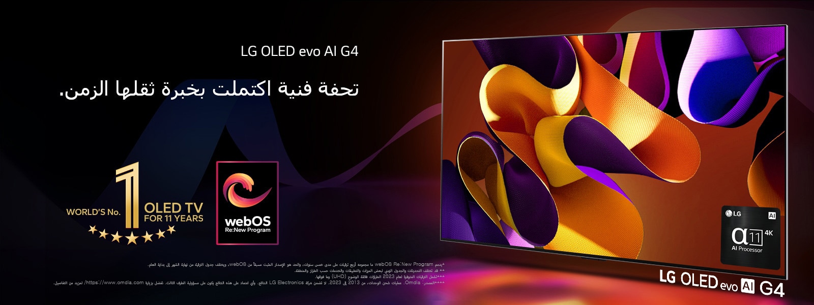 يظهر تلفزيون LG OLED evo TV G4 وعلى شاشته عمل فني مجرد ومن ورائه خلفية سوداء مع دوامات دقيقة من الألوان. يشع الضوء من الشاشة، ويلقي ظلالاً ملونة. يتوفر معالج alpha 11 AI 4K في الركن الأيمن السفلي من شاشة التلفزيون. ويظهر في الصورة شعار "World's number 1 OLED TV for 11 Years" ولوغو "webOS Re: New Program". وينص إخلاء المسؤولية على ما يلي: "يدعم webOS Re:New Program ما مجموعه أربع ترقيات على مدى خمس سنوات، والحد هو الإصدار المثبت مسبقًا من webOS، ويختلف جدول الترقية من نهاية الشهر إلى بداية العام."  "قد تختلف التحديثات والجدول الزمني لبعض الميزات والتطبيقات والخدمات حسب الطراز والمنطقة."  "تشمل الترقيات المتوفرة لعام 2023 الطرازات فائقة الوضوح (UHD) وما فوقها." "المصدر: Omdia. عمليات شحن الوحدات، من 2013 إلى 2023. لا تضمن شركة LG Electronics النتائج. وأي اعتماد على هذه النتائج يكون على مسؤولية الطرف الثالث. تفضل بزيارة https://www.omdia.com/ لمزيد من التفاصيل."