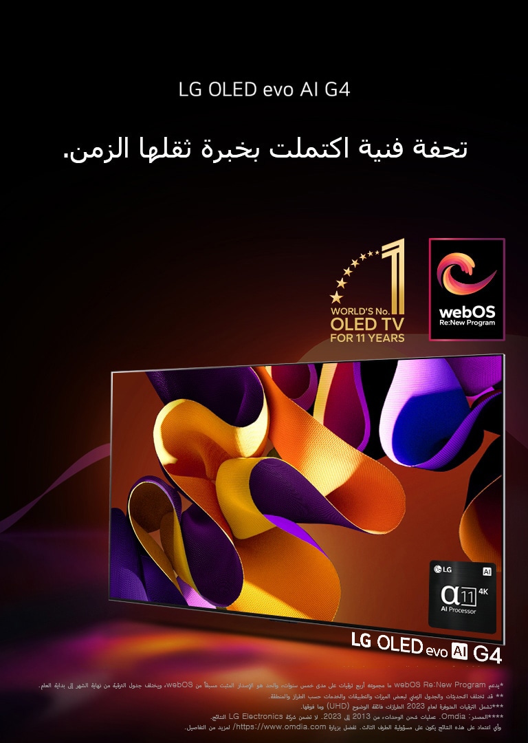 يظهر تلفزيون LG OLED evo TV G4 وعلى شاشته عمل فني مجرد ومن ورائه خلفية سوداء مع دوامات دقيقة من الألوان. يشع الضوء من الشاشة، ويلقي ظلالاً ملونة. يتوفر معالج alpha 11 AI 4K في الركن الأيمن السفلي من شاشة التلفزيون. ويظهر في الصورة شعار "World's number 1 OLED TV for 11 Years" ولوغو "webOS Re: New Program". وينص إخلاء المسؤولية على ما يلي: "يدعم webOS Re:New Program ما مجموعه أربع ترقيات على مدى خمس سنوات، والحد هو الإصدار المثبت مسبقًا من webOS، ويختلف جدول الترقية من نهاية الشهر إلى بداية العام."  "قد تختلف التحديثات والجدول الزمني لبعض الميزات والتطبيقات والخدمات حسب الطراز والمنطقة."  "تشمل الترقيات المتوفرة لعام 2023 الطرازات فائقة الوضوح (UHD) وما فوقها." "المصدر: Omdia. عمليات شحن الوحدات، من 2013 إلى 2023. لا تضمن شركة LG Electronics النتائج. وأي اعتماد على هذه النتائج يكون على مسؤولية الطرف الثالث. تفضل بزيارة https://www.omdia.com/ لمزيد من التفاصيل."