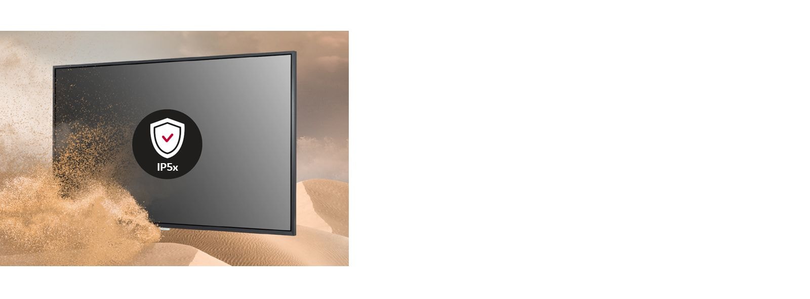 حصلت شاشات UH7F-H على شهادة IP5x، لذا فهي محمية من الغبار وأقل عرضة لمخاطر تدهور الأداء.