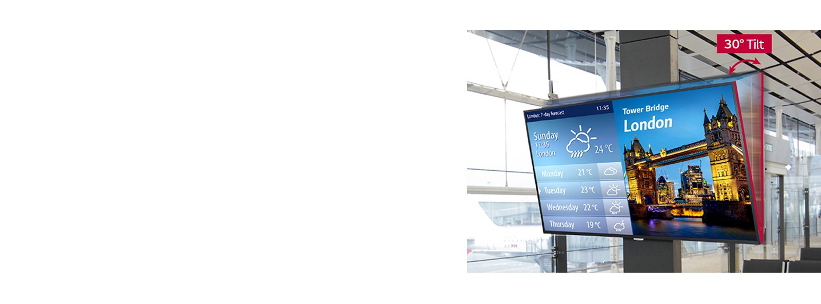 UH7F-H can be installed flexibly up to a 30 degree angle, making it comfortable for users to see when a signage is installed at a high place.