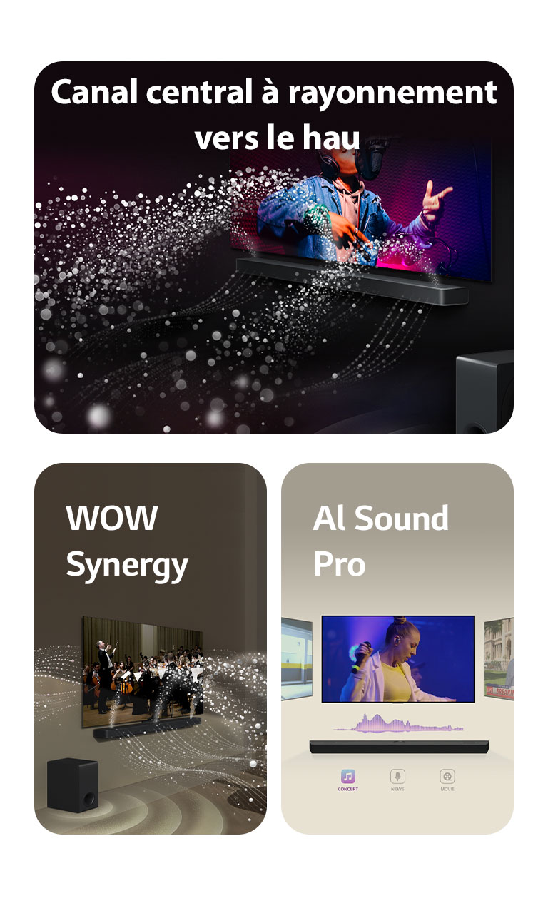 La LG Soundbar et la LG TV dans une pièce sombre diffusant un concert. Des gouttelettes blanches représentant des ondes sonores sont projetées vers le haut et vers l'avant depuis la Soundbar, alors que le caisson de basse crée un effet sonore partant du bas.  La LG Soundbar et la LG TV dans un salon diffusant un concert. Des vagues blanches de gouttelettes représentant des ondes sonores sont projetées vers le haut et vers l'avant depuis la Soundbar et la TV, alors que le caisson de basse crée un effet sonore partant du bas.  La LG Soundbar surmontée de trois écrans TV différents. Le premier diffuse un film, le deuxième un concert et le dernier diffuse un journal télévisé. Sous la Soundbar, trois icônes indiquent chaque genre.