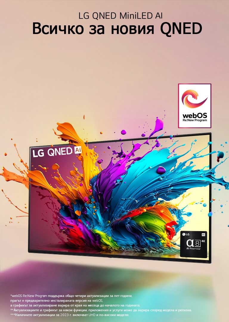 LG QNED TV на бледорозов фон. От екрана изскачат цветни капчици и вълни от цветове, а светлината се разпространява, хвърляйки цветни сенки отдолу. Процесорът Alpha 8 AI е в долния десен ъгъл на екрана на телевизора.  На изображението е логото на „webOS Re:New Program“. Обяснението за отказ от отговорност гласи: „webOS Re:New Program поддържа общо четири актуализации за пет години, прагът е предварително инсталираната версия на webOS, а графикът за актуализиране варира от края на месеца до началото на годината.“ „Актуализациите и графикът за някои функции, приложения и услуги може да варира според модела и региона.“  „Наличните актуализации за 2023 г. включват UHD и по-високи модели.“