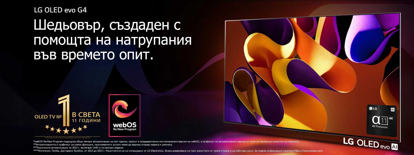 LG OLED evo TV G4 с абстрактно, колоритно произведение на изкуството на екрана на черен фон с фини цветни спирали. Светлината се разпръсква от екрана, хвърляйки цветни сенки. Процесорът Alpha 11 AI 4K е в долния десен ъгъл на екрана на телевизора. На изображението се показват емблемата „World's number 1 OLED TV for 11 Years“ и логото на „webOS Re:New Program“. Обяснението за отказ от отговорност гласи: „webOS Re:New Program поддържа общо четири актуализации за пет години, прагът е предварително инсталираната версия на webOS, а графикът за актуализиране варира от края на месеца до началото на годината.“  „Актуализациите и графикът за някои функции, приложения и услуги може да варира според модела и региона.“  „Наличните актуализации за 2023 г. включват UHD и по-високи модели.“ „Източник: Omdia. Доставени бройки, от 2013 до 2023 г. Резултатите не са потвърдени от LG Electronics. Всяко доверяване на тези резултати от трета страна е на собствен риск. За повече информация посетете https://www.omdia.com/.“