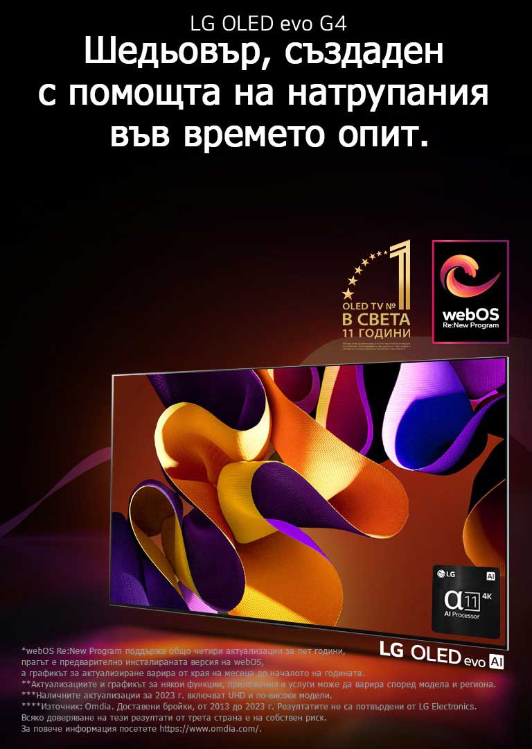LG OLED evo TV G4 с абстрактно, колоритно произведение на изкуството на екрана на черен фон с фини цветни спирали. Светлината се разпръсква от екрана, хвърляйки цветни сенки. Процесорът Alpha 11 AI 4K е в долния десен ъгъл на екрана на телевизора. На изображението се показват емблемата „World's number 1 OLED TV for 11 Years“ и логото на „webOS Re:New Program“. Обяснението за отказ от отговорност гласи: „webOS Re:New Program поддържа общо четири актуализации за пет години, прагът е предварително инсталираната версия на webOS, а графикът за актуализиране варира от края на месеца до началото на годината.“  „Актуализациите и графикът за някои функции, приложения и услуги може да варира според модела и региона.“  „Наличните актуализации за 2023 г. включват UHD и по-високи модели.“ „Източник: Omdia. Доставени бройки, от 2013 до 2023 г. Резултатите не са потвърдени от LG Electronics. Всяко доверяване на тези резултати от трета страна е на собствен риск. За повече информация посетете https://www.omdia.com/.“