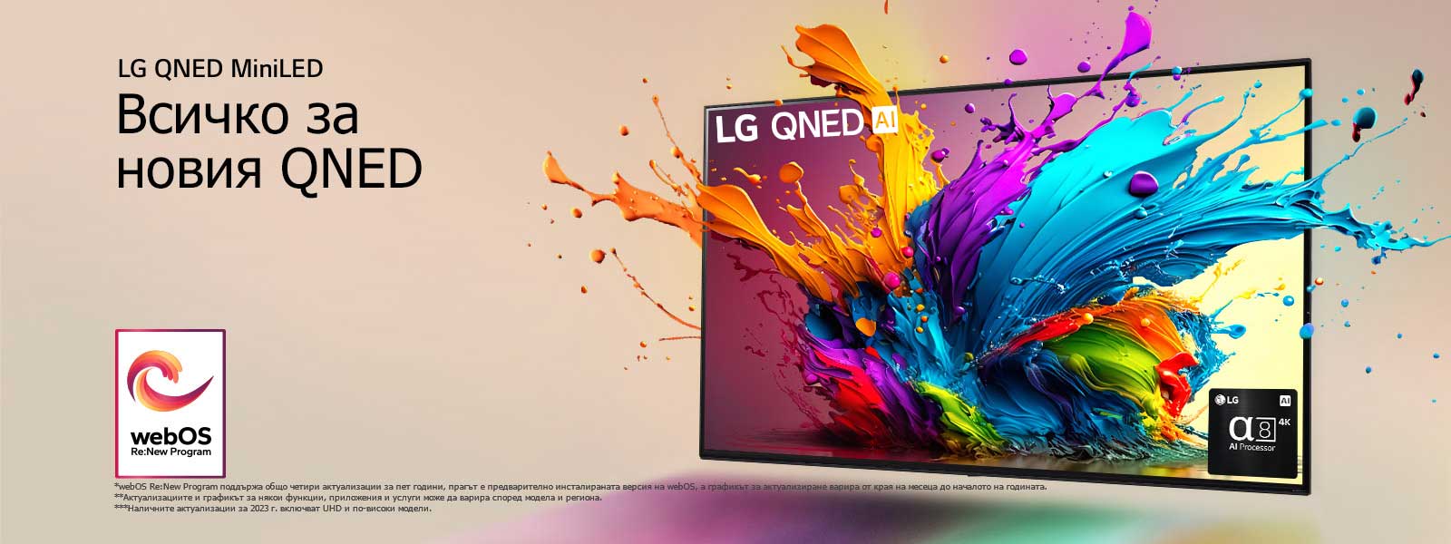 LG QNED TV на бледорозов фон. От екрана изскачат цветни капчици и вълни от цветове, а светлината се разпространява, хвърляйки цветни сенки отдолу. Процесорът Alpha 8 AI е в долния десен ъгъл на екрана на телевизора.  На изображението е логото на „webOS Re:New Program“. Обяснението за отказ от отговорност гласи: „webOS Re:New Program поддържа общо четири актуализации за пет години, прагът е предварително инсталираната версия на webOS, а графикът за актуализиране варира от края на месеца до началото на годината.“ „Актуализациите и графикът за някои функции, приложения и услуги може да варира според модела и региона.“  „Наличните актуализации за 2023 г. включват UHD и по-високи модели.“