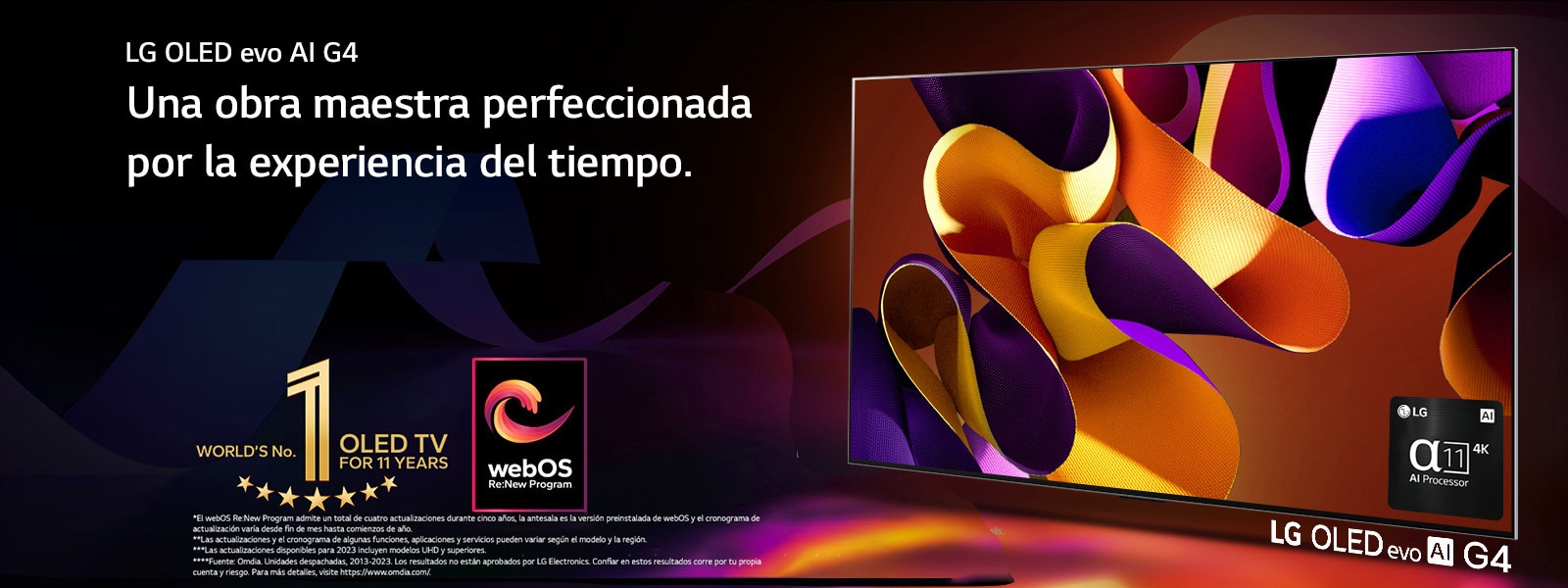 La LG OLED evo G4 TV con una obra de arte abstracta y colorida en la pantalla sobre un fondo negro con sutiles espirales de colores. Irradiando luz desde la pantalla, proyectando sombras coloridas. El procesador alpha 11 IA 4K se encuentra en la esquina inferior derecha de la pantalla de la TV. En la imagen se muestran el emblema “La OLED TV número 1 del mundo durante 11 años” y el logo “webOS Re:New Program”. Un descargo de responsabilidad dice: “El webOS Re:New Program admite un total de cuatro actualizaciones durante cinco años, la antesala es la versión preinstalada de webOS y el cronograma de actualización varía desde fin de mes hasta comienzos de año”. “Las actualizaciones y el cronograma de algunas funciones, aplicaciones y servicios pueden variar según el modelo y la región”. “Las actualizaciones disponibles para 2023 incluyen modelos UHD y superiores”. “Fuente: Omdia. Unidades despachadas, desde 2013 al 2023. Los resultados no están aprobados por LG Electronics. Confiar en estos resultados corre por tu propia cuenta y riesgo. Para más detalles, visite https://www.omdia.com/”.