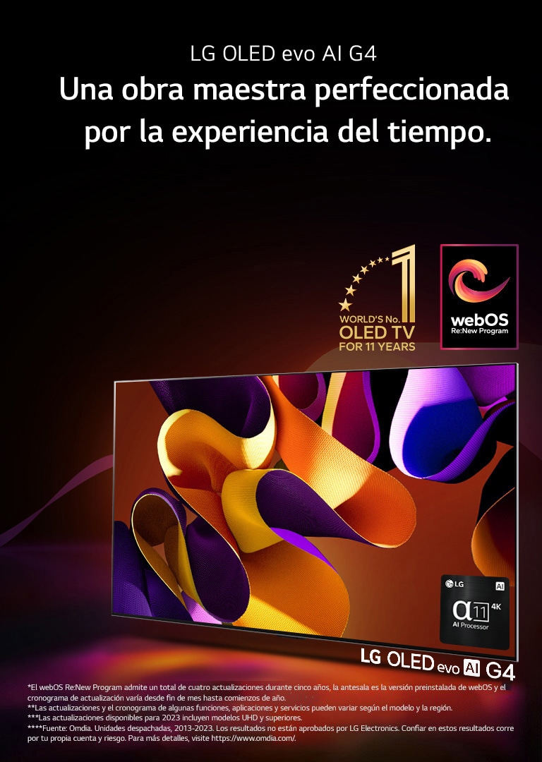 La LG OLED evo G4 TV con una obra de arte abstracta y colorida en la pantalla sobre un fondo negro con sutiles espirales de colores. Irradiando luz desde la pantalla, proyectando sombras coloridas. El procesador alpha 11 IA 4K se encuentra en la esquina inferior derecha de la pantalla de la TV. En la imagen se muestran el emblema “La OLED TV número 1 del mundo durante 11 años” y el logo “webOS Re:New Program”. Un descargo de responsabilidad dice: “El webOS Re:New Program admite un total de cuatro actualizaciones durante cinco años, la antesala es la versión preinstalada de webOS y el cronograma de actualización varía desde fin de mes hasta comienzos de año”. “Las actualizaciones y el cronograma de algunas funciones, aplicaciones y servicios pueden variar según el modelo y la región”. “Las actualizaciones disponibles para 2023 incluyen modelos UHD y superiores”. “Fuente: Omdia. Unidades despachadas, desde 2013 al 2023. Los resultados no están aprobados por LG Electronics. Confiar en estos resultados corre por tu propia cuenta y riesgo. Para más detalles, visite https://www.omdia.com/”.