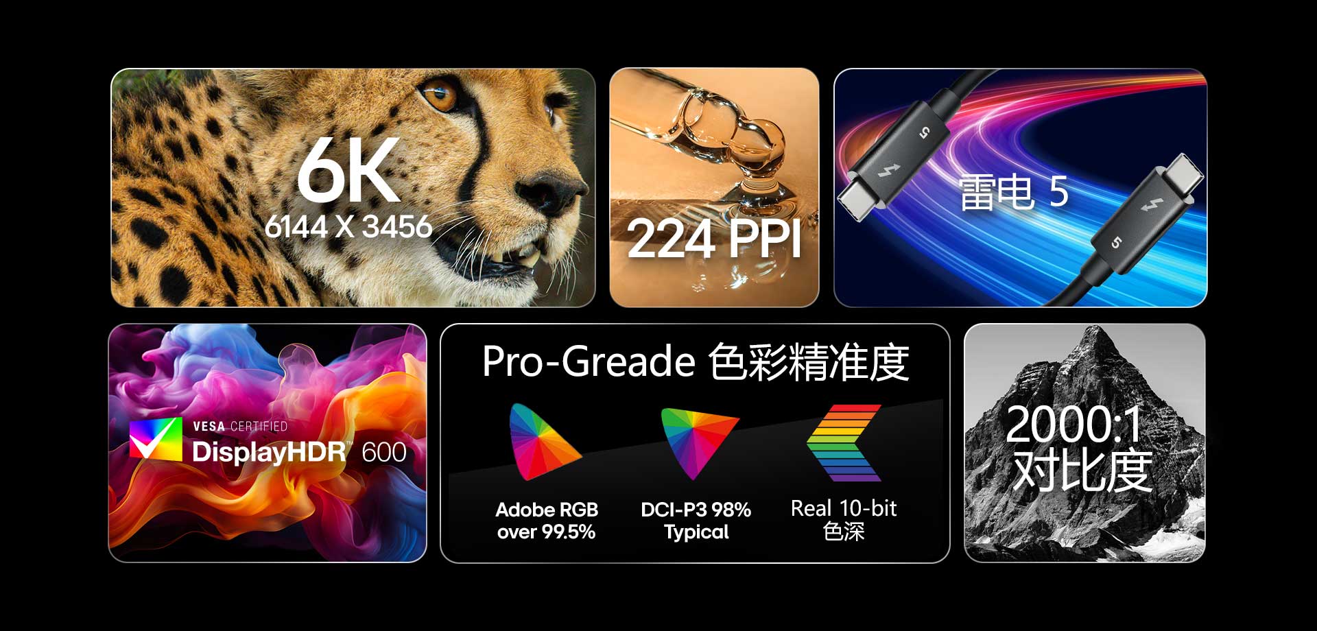 6K 6144 X 3456 | 224 PPI | Thunderbolt™ 5 | VESA DisplayHDR™600 | Pro-Greade 色彩精准度 | Adobe RGB Over 99.5% | DCI-P3 98% (Typ.) | Real 10-bit色深 | 2000:1 对比度