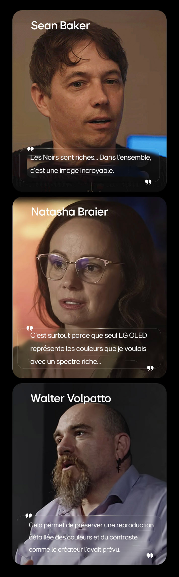 LG OLED TV pour regarder des films met en valeur sa performance noire, appuyée par une entrevue avec Sean Baker, montrant comment les niveaux de noir profond améliorent la qualité globale de l’image. LG OLED TV pour regarder des films met en valeur sa performance en couleur, soutenue par une entrevue avec Natasha Braier, montrant comment la précision des couleurs et des visuels reflète l’intention cinématographique des couleurs. LG OLED TV pour regarder des films met en valeur la qualité de l’image, soutenue par une entrevue avec Walter Volpatto, montrant comment la reproduction détaillée des couleurs et le contraste préservent l’image prévue par le créateur.