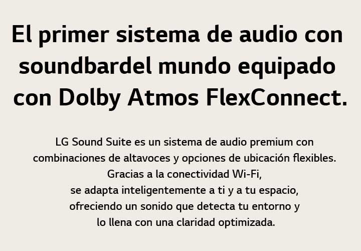 The world's first soundbar audio system powered by Dolby Atmos FlexConnect LG Sound Suite is a premium audio system with flexible speaker combination and placement options. Through Wi-Fi connectivity, it intelligently adapts to you and your space, delivering sound that senses your environment and fills it with optimized clarity.