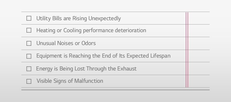 Utility Bills are Rising Unexpectedly □ Heating or Cooling performance deterioration □ Unusual Noises or Odors □ Equipment is Reaching the End of Its Expected Lifespan □ Energy is Being Lost Through the Exhaust □ Visible Signs of Malfunction