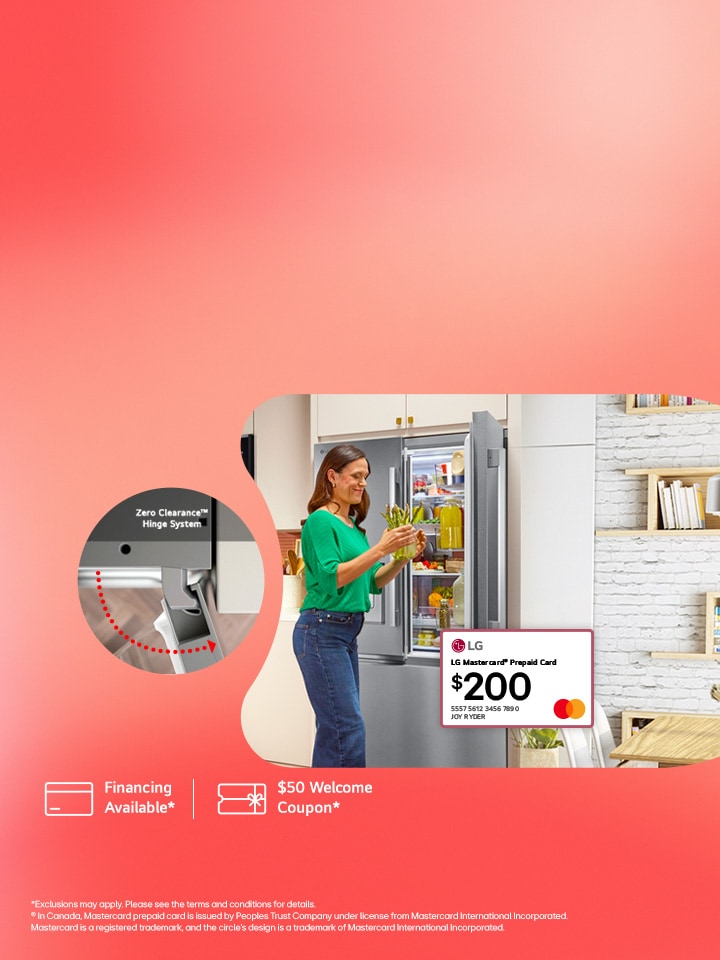 Designed to fit your life: Bring Home an LG Zero Clearance™ Fridge and receive a $200 LG Mastercard® prepaid card.
