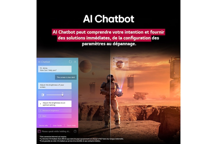 Des contenus de science-fiction sont diffusés sur l’écran d’un LG QNED TV. Sur l’écran se trouve l’interface AI Chatbot. L’utilisateur a envoyé un message à la fonction AI Chatbot indiquant que l’écran est trop sombre. La fonction AI Chabot a proposé des solutions en réponse à la demande. Toute la scène est aussi coupée en deux. D’un côté, l’écran est plus sombre, tandis que de l’autre, il est plus lumineux, illustrant comment la fonction AI Chatbot a automatiquement résolu le problème pour l’utilisateur. Le texte explique qu’Al Chatbot peut comprendre l’intention de l’utilisateur et fournir des solutions pour résoudre les problèmes.