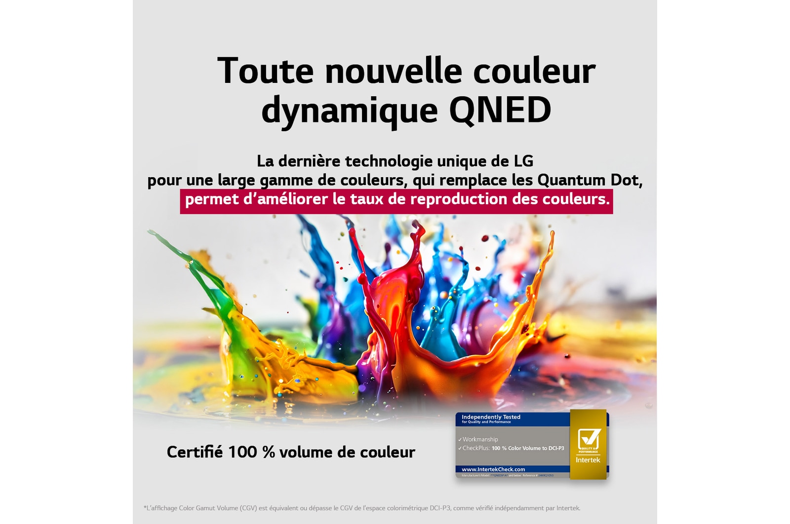 Des éclaboussures de peinture jaillissent du sol vers le haut dans des couleurs variées. Certification Intertrek pour un volume de couleurs de 100 % selon la norme DCI-P3. Le titre met en avant la nouvelle technologie exclusive de large gamme de couleurs de LG, qui vous permet d’afficher des couleurs éclatantes sur votre écran.