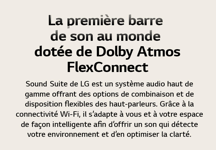 La première barre de son au monde dotée de Dolby Atmos FlexConnect Sound Suite de LG est un système audio haut de gamme offrant des options de combinaison et de disposition flexibles des haut-parleurs. Grâce à la connectivité Wi-Fi, il s’adapte à vous et à votre espace de façon intelligente afin d’offrir un son qui détecte votre environnement et d’en optimiser la clarté.