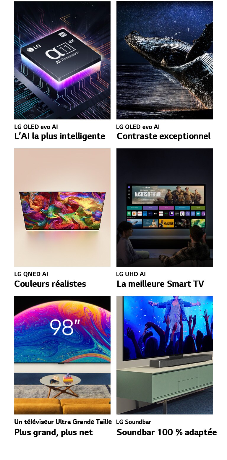 Six fonctionnalités dans des boîtes individuelles. LG OLED evo L’AI la plus intelligente montre le processeur alpha 11 de LG sur le schéma d’une carte mère dans l’obscurité, éclairé par une lumière violette fluorescente depuis le dessous, des lignes fluorescentes colorées traversant la carte mère. LG OLED evo Contraste exceptionnel affiche une baleine sortant d’un océan sombre sous un ciel nocturne étoilé. LG QNED Couleurs réalistes affiche une LG QNED TV affichant un motif éclatant et coloré. LG UHD La meilleure Smart TV montre une LG TV fixée à un mur affichant une image miniature représentant un film, Quick Cards et des logos de services de streaming, avec deux personnes assises en face. Un téléviseur Ultra Grande Taille Plus grand, plus net affiche une LG TV de 98 pouces fixée au mur d’un salon. La barre de son Soundbar 100 % adaptée affiche une perspective en gros plan d’une LG TV et une LG Soundbar fixée sur un support sur un meuble TV.