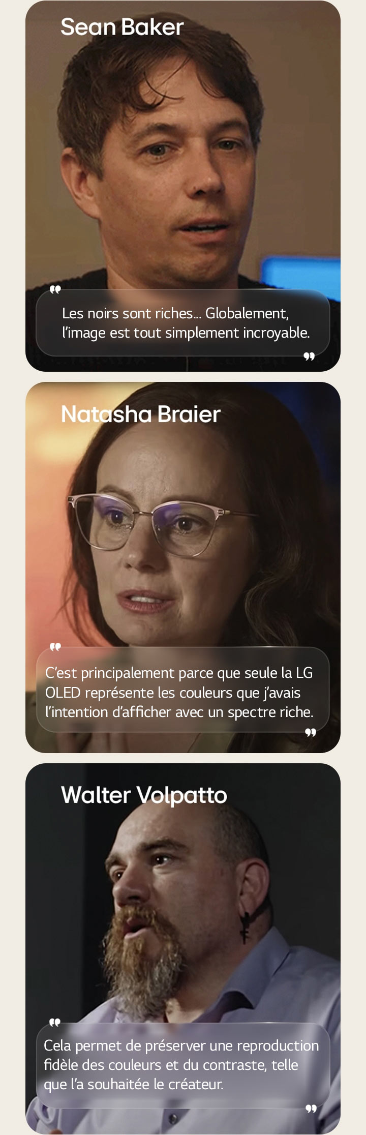 Entretien avec le réalisateur Sean Baker. Sa citation est mise en évidence. Les noirs sont profonds. Dans l’ensemble, l’image est tout simplement incroyable.  Entretien avec la cinéaste Natasha Braier. Sa citation est mise en évidence. C’est principalement parce que seule la LG OLED représente les couleurs que j’avais l’intention d’afficher avec un spectre riche.  Entretien avec le cinéaste Walter Volpatto. Sa citation est mise en évidence. Cela permet de préserver une reproduction fidèle des couleurs et du contraste, telle que l’a souhaitée le créateur.