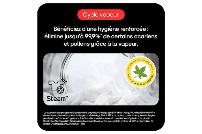 Cycle vapeur: Hygiène renforcée, élimine 99,9%* acariens/pollens avec vapeur. 