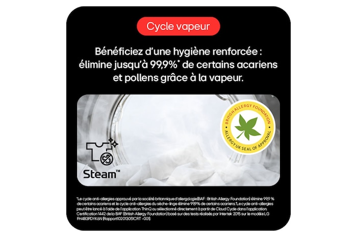Cycle vapeur: Hygiène renforcée, élimine 99,9%* acariens/pollens avec vapeur. 