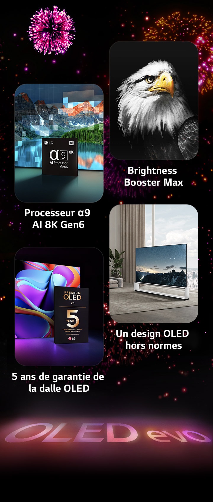 Image présentant les principales caractéristiques du LG OLED evo G3 sur un fond noir avec un feu d’artifice rose et violet. Le reflet rose du feu d’artifice sur le sol fait apparaître les mots « OLED evo ». Dans l’image, le processeur IA α9 4K Gen6 est représenté devant l’image d’un lac remastérisée avec la technologie de traitement. Image présentant la technologie Brightness Booster Max avec un tigre, un contraste profond et des blancs éclatants. Image présentant la garantie de 5 ans sur le panneau montrant le logo de la garantie premium OLED G3 avec l’écran en arrière-plan. Image présentant le One Wall Design montrant le LG OLED evo G3 affleurant le mur de la pièce à vivre d’un espace industriel gris.