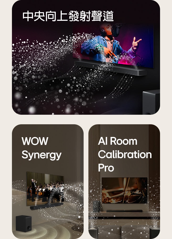 LG Soundbar 和 LG 電視在黑暗的房間裡播放音樂表演。白色水滴形成的聲波從 soundbar 向上和向前射出，而重低音喇叭從底部產生聲音效果。    位於客廳的 LG Soundbar 和 LG 電視正在播放管弦樂團表演。白色水滴形成的聲波從 soundbar 向上和向前射出，並從電視投射出來，而重低音喇叭從底部產生聲音效果。    LG Soundbar、LG 電視、後置喇叭和重低音喇叭位於客廳中。房間上方出現網格疊層，就像對空間掃描一樣。白色水滴形成的聲波從後置喇叭的正面視角傳出。