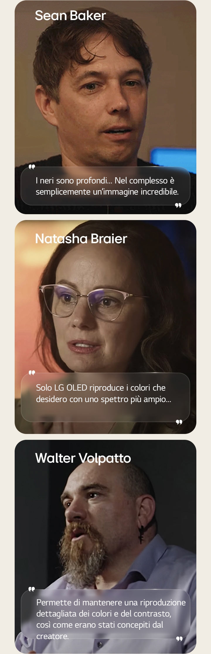 Intervista del direttore Sean Baker La sua citazione è evidenziata. I neri sono intensi. Nel complesso, è semplicemente un’immagine incredibile.  Intervista della direttrice della fotografia Natasha Braier La sua citazione è evidenziata. Ciò è dovuto principalmente al fatto che solo LG OLED riproduce i colori che desidero con uno spettro più ampio.  Intervista del direttore della fotografia Walter Volpatto La sua citazione è evidenziata. Ciò consente di mantenere una riproduzione dettagliata dei colori e del contrasto, così come erano stati concepiti dal creatore.