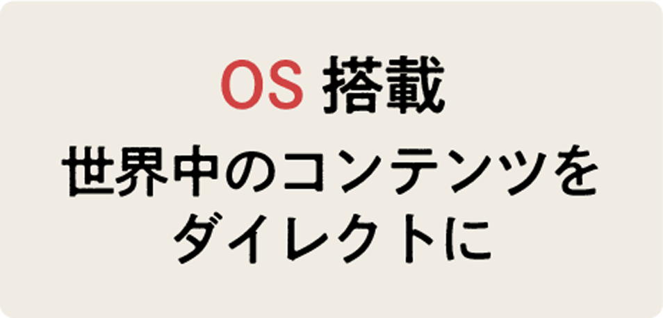 OS搭載 世界中のコンテンツをダイレクトに