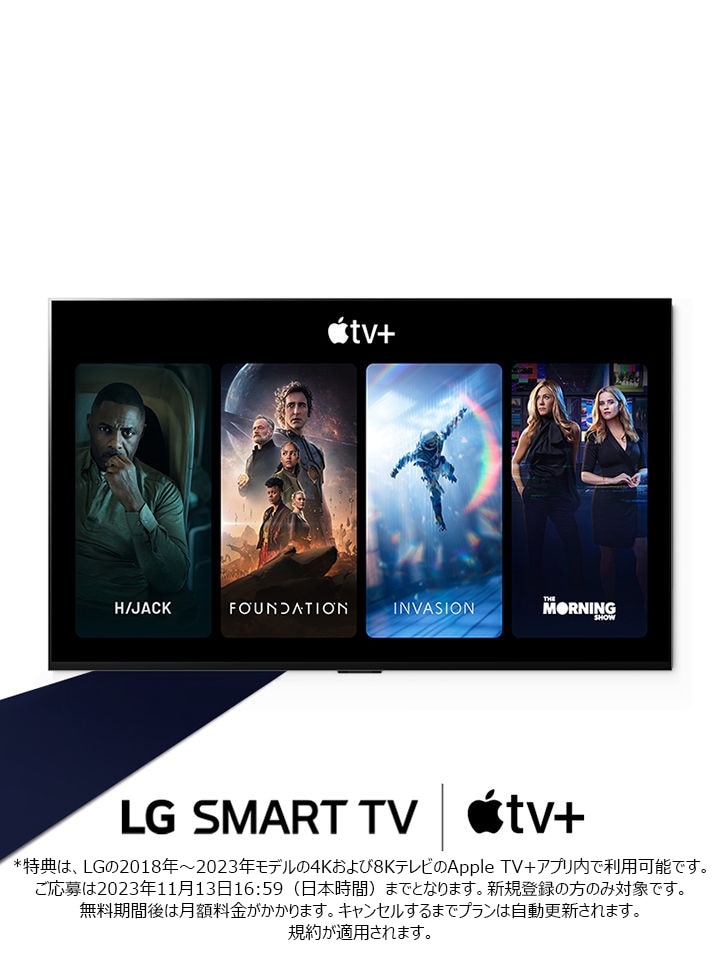 ボディコピーの下部にあるのがLG Smart TVとApple TV+ロゴで、TV画面内にApple TV+のコンテンツがハイジャック、ファウンデーション、インベイジョン、モーニングショーの順番で並んでいます。  オーストラリアおよびカナダでのみ、オファーのメッセージ/見出しの最後に利用規約/法的助言にリンクされたアスタリスク（*）または脚注を挿入する必要があります。  オーストラリアおよびカナダでは、以下の免責を使用することが推奨されます。  *本オファーは、LGの4Kおよび8Kテレビの2018年から2023年モデルのApple TVアプリ内でご利用いただけます。新規購読者のみが対象です。オファーは2023年11月12日に終了します。本プランは、キャンセルするまで自動更新されます。規約が適用されます。 詳しくはhttps://url.kr/4sn3tgをご覧ください。
