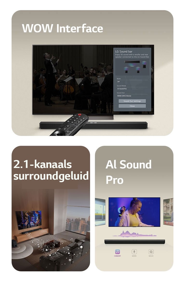 LG Remote is gericht op een LG TV met LG Soundbar eronder. LG TV geeft het WOW Interface-menu weer op het scherm.  LG Soundbar, LG TV en een subwoofer staan in een huiskamer met een muziekoptreden in beeld. De soundbar stoot twee takken van witte geluidsgolven gemaakt van druppels uit en de subwoofer maakt van onderen een geluidseffect.  LG Soundbar met drie verschillende TV-schermen erboven. Een met een film, een met een concert en de ander met een nieuwsuitzending. Onder de soundbar worden drie pictogrammen met elk genre weergegeven.