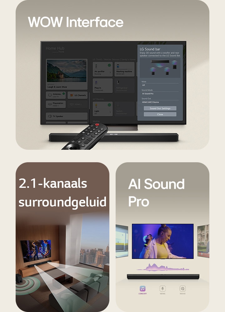LG Remote is gericht op een LG TV met LG Soundbar eronder. LG TV geeft het WOW Interface-menu weer op het scherm.  LG Soundbar, LG TV en een subwoofer staan in een huiskamer met een muziekoptreden in beeld. De soundbar stoot twee takken van witte geluidsgolven gemaakt van druppels uit en de subwoofer maakt van onderen een geluidseffect.  LG Soundbar met drie verschillende TV-schermen erboven. Een met een film, een met een concert en de ander met een nieuwsuitzending. Onder de soundbar worden drie pictogrammen met elk genre weergegeven.