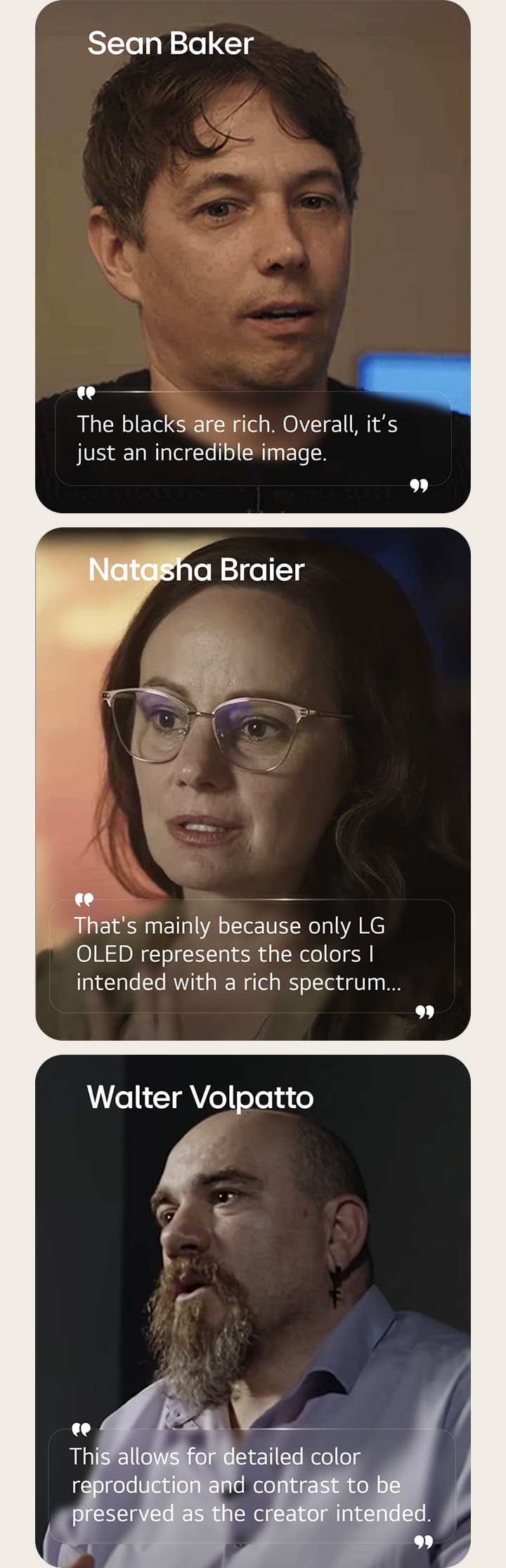 Director Sean Baker's interview. His quote is highlighted. The blacks are rich. Overall, it's just an incredible image.  Cinematographer Natasha Braier's interview. Her quote is highlighted. That's mainly because only LG OLED represents the colors I intended with a rich spectrum.  Cinematographer Walter Volpatto's interview. His quote is highlighted. This allows for detailed color reproduction and contrast to be preserved as the creator intended.