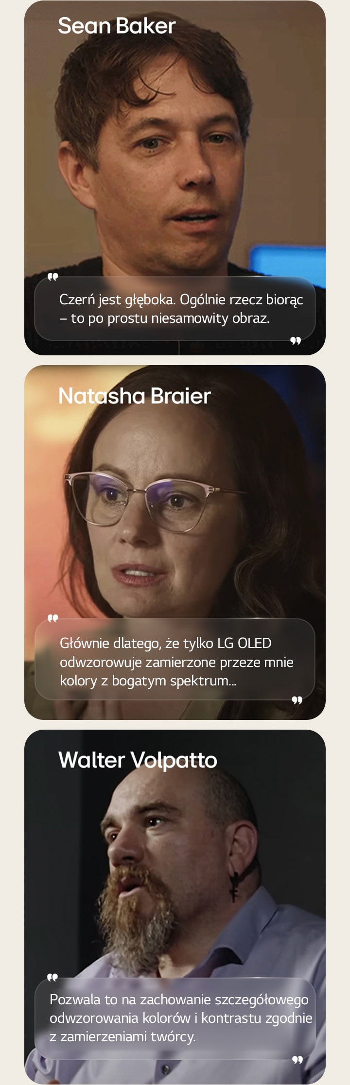 Wywiad z reżyserem Seanem Bakerem. Jego cytat jest wyróżniony. Czerń jest niesamowicie głęboka. Ogólnie rzecz biorąc, jest to po prostu niesamowity obraz.  Wywiad z filmowcem Natashą Braierem. Jej cytat jest podświetlony. Głównie dlatego, że tylko LG OLED odwzorowuje zamierzone przeze mnie kolory z bogatym spektrum.  Wywiad z filmowcem Walterem Volpatto. Jego cytat jest wyróżniony. Pozwala to na zachowanie szczegółowego odwzorowania kolorów i kontrastu zgodnie z zamierzeniami twórcy.