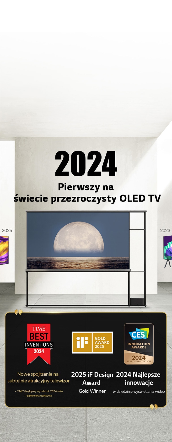 LG TV. Tytuł brzmi: 2024, Pierwszy na świecie przezroczysty OLED TV. Cytaty z nagrodami obok telewizora LG Signature OLED T. Najlepsze wynalazki Time 2024, nowe spojrzenie na subtelnie atrakcyjny telewizor. Zdobywca złotej nagrody iF design award 2025. 2024, Najlepsze innowacje w dziedzinie wyświetlaczy wideo od CES Innovation Awards.
