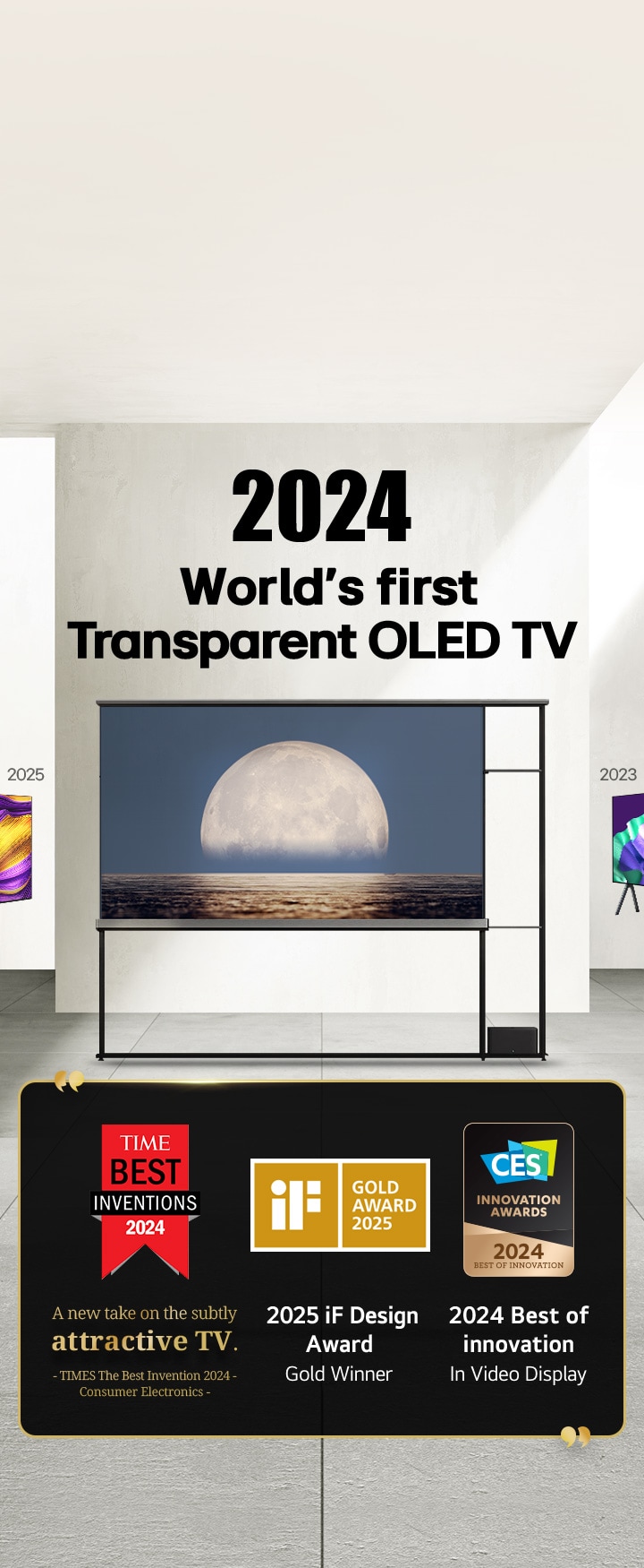 LG TV. Tytuł brzmi: 2024, Pierwszy na świecie przezroczysty OLED TV. Cytaty z nagrodami obok telewizora LG Signature OLED T. Najlepsze wynalazki Time 2024, nowe spojrzenie na subtelnie atrakcyjny telewizor. Zdobywca złotej nagrody iF design award 2025. 2024, Najlepsze innowacje w dziedzinie wyświetlaczy wideo od CES Innovation Awards.