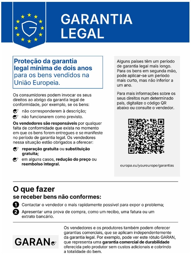GARANTIA LEGAL Proteção da garantia legal mínima de dois anos para os bens vendidos na União Europeia. Os consumidores podem invocar os seus direitos ao abrigo da garantia legal de conformidade, por exemplo, se os bens: - não corresponderem à descrição; - não funcionarem como previsto. Os vendedores são responsáveis por qualquer falta de conformidade que exista no momento em que os bens forem entregues e se manifeste no período de garantia legal. Os vendedores nessa situação estão obrigados a oferecer: - reparação gratuita ou substituição gratuita; - em alguns casos, redução do preço ou reembolso integral. Alguns países têm um período de garantia legal mais longo. Para os bens em segunda mão, pode aplicar-se um período mais curto, mas não inferior a um ano. Para mais informações sobre os seus direitos num determinado país, digitalize o código QR abaixo ou consulte o vendedor. europa.eu/youreurope/guarantias O que fazer se receber bens não conformes: ① Contactar o vendedor o mais rapidamente possível para expor o problema; ② Apresentar uma prova de compra, como um recibo, uma fatura ou um extrato bancário. Os vendedores e os produtores também podem oferecer garantias comerciais, que se aplicam independentemente da garantia legal. Por exemplo, pode ver este rótulo GARAN, que representa uma garantia comercial de durabilidade oferecida pelo produtor sem custos adicionais e cobrindo a totalidade do bem.