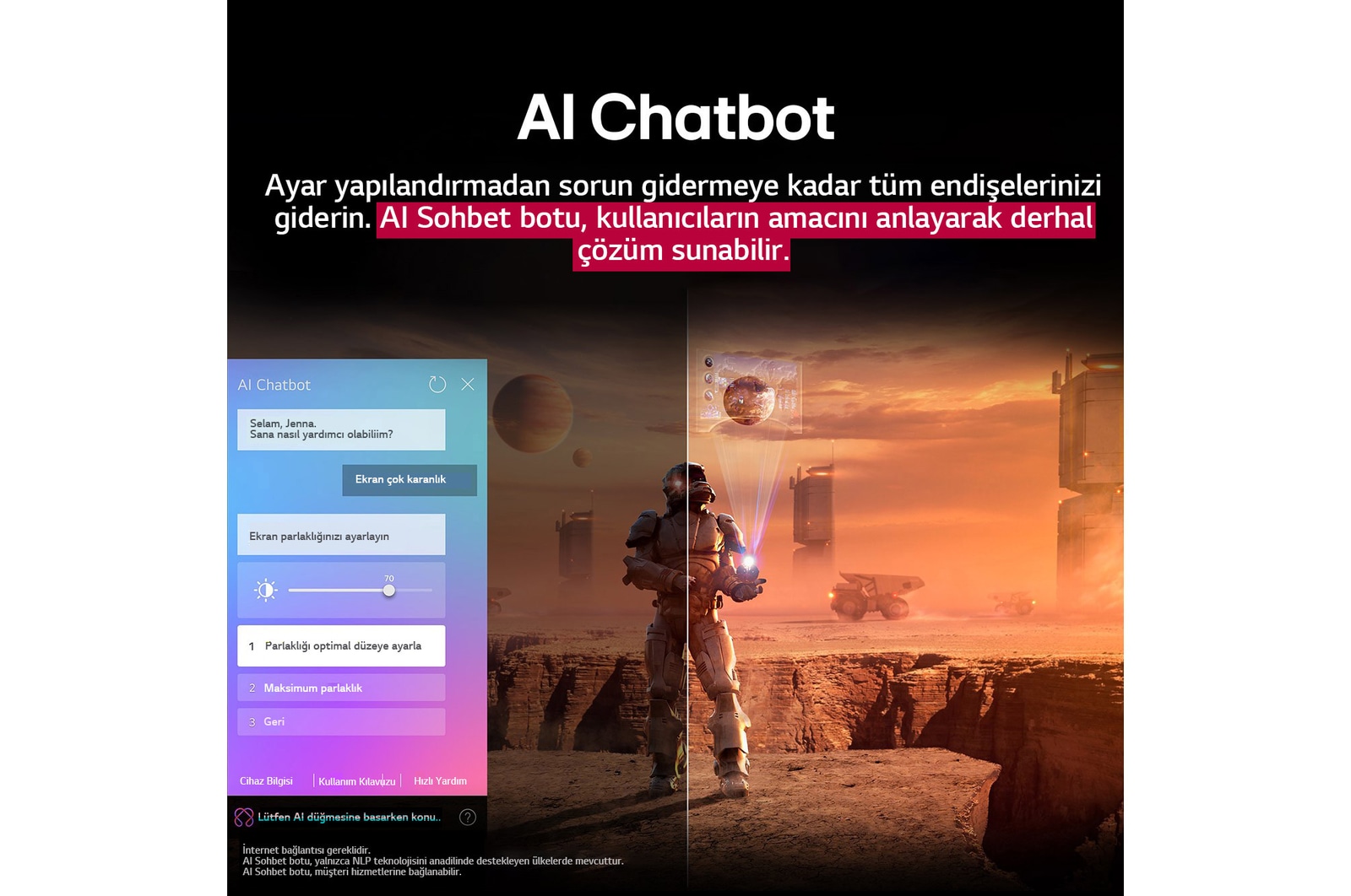 LG TV ekranında bilim kurgu içeriği oynatılıyor. Ekranda AI Chatbot arayüzü yer alıyor. Kullanıcı, Chatbot’a ekranın çok karanlık olduğuna dair bir mesaj atmış. Chatbot bu soruna çeşitli çözümler önermiş. Sahnenin tamamı ikiye bölünmüş şekilde gösteriliyor. Bir tarafın karanlık, diğer tarafın ise aydınlık olması AI Chatbot’un kullanıcı sorunlarını nasıl otomatik olarak çözdüğünü gösteriyor. Metin, AI Chatbot’un kullanıcıların amacını anlayarak sorun gidermeye yönelik çözümler sunduğunu ifade ediyor.