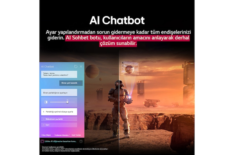 LG TV ekranında bilim kurgu içeriği oynatılıyor. Ekranda AI Chatbot arayüzü yer alıyor. Kullanıcı, Chatbot’a ekranın çok karanlık olduğuna dair bir mesaj atmış. Chatbot bu soruna çeşitli çözümler önermiş. Sahnenin tamamı ikiye bölünmüş şekilde gösteriliyor. Bir tarafın karanlık, diğer tarafın ise aydınlık olması AI Chatbot’un kullanıcı sorunlarını nasıl otomatik olarak çözdüğünü gösteriyor. Metin, AI Chatbot’un kullanıcıların amacını anlayarak sorun gidermeye yönelik çözümler sunduğunu ifade ediyor.