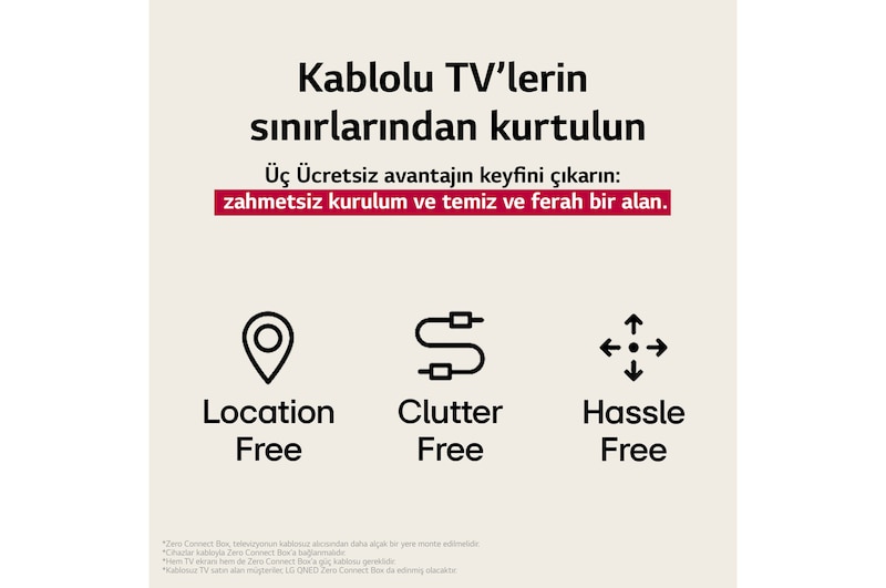 LG Tamamen Kablosuz TV’nin sağladığı 3 avantajı temsil eden üç simge. Mekandan bağımsız, karmaşasız, zahmetsiz. Metin, kablolu TV’nin sınırlamalarından özgürleşmekten ve zahmetsiz bir kurulum ile temiz ve ferah bir alanın tadını çıkarmaktan söz ediyor.