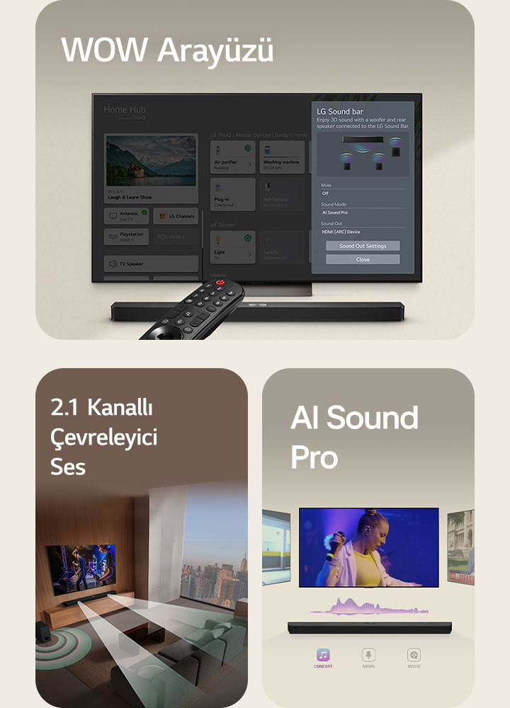 LG Uzaktan Kumanda altında LG Soundbar bulunan bir LG TV’ye işaret ediyor. LG TV ekranda WOW Interface menüsünü gösteriyor.  Bir oturma odasında bulunan LG Soundbar, LG TV ve subwoofer müzikal performans içeren bir ekran görüntüsü gösteriyor. Soundbar'dan çıkan damlacıklardan oluşan iki dallı beyaz ses dalgası yansıtılıyor ve bir subwoofer alttan ses efekti yaratıyor.  Yukarıda üç farklı TV ekranı ile LG Soundbar. Biri bir film, diğeri konser ve üçüncüsü de haber yayını gösteriyor. Soundbar’ın altında, her türü gösteren üç simge yer alıyor.