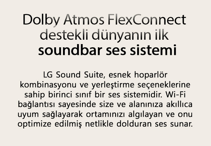 Dolby Atmos FlexConnect destekli dünyanın ilk soundbar ses sistemi LG Sound Suite, esnek hoparlör kombinasyonu ve yerleştirme seçeneklerine sahip birinci sınıf bir ses sistemidir. Wi-Fi bağlantısı sayesinde size ve alanınıza akıllıca uyum sağlayarak ortamınızı algılayan ve onu optimize edilmiş netlikle dolduran ses sunar.
