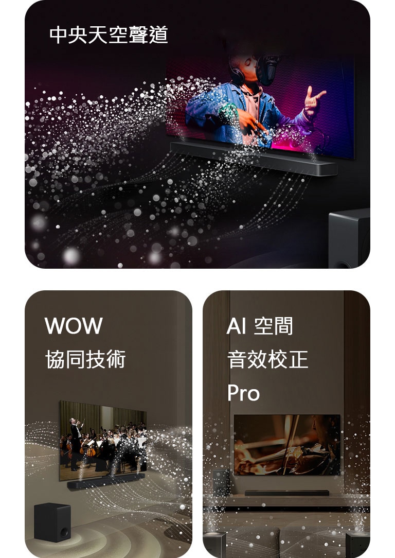 LG Soundbar 和 LG TV 在黑暗的房間裡播放音樂表演。白色水滴形成的聲波從 Soundbar 向上和向前射出，而重低音喇叭從底部產生聲音效果。  位於客廳的 LG Soundbar 和 LG TV 正在播放管弦樂團表演。白色水滴形成的聲波從 Soundbar 向上和向前射出，並從電視投射出來，而重低音喇叭從底部產生聲音效果。  LG Soundbar、LG TV、後置揚聲器和重低音喇叭位於客廳中。房間上方出現網格疊層，就像對空間掃描一樣。白色水滴形成的聲波顯示後置揚聲器和 Soundbar 完美地共同演奏。