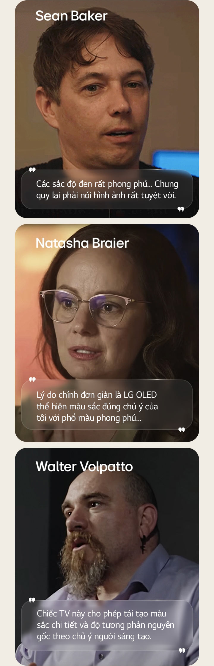 Buổi phỏng vấn đạo diễn Sean Baker. Câu nói của ông được nêu bật: Màu đen rất sâu đậm. Nhìn chung, đây là một hình ảnh đáng kinh ngạc.  Buổi phỏng vấn nhà quay phim Natasha Braier. Câu trích dẫn của bà được nêu bật: Lý do chính đơn giản là LG OLED thể hiện màu sắc đúng chủ ý của tôi với phổ màu phong phú.  Buổi phỏng vấn nhà quay phim Walter Volpatto. Câu trích dẫn của ông được nêu bật: Chiếc TV này cho phép tái tạo màu sắc chi tiết và độ tương phản nguyên gốc theo chủ ý người sáng tạo.