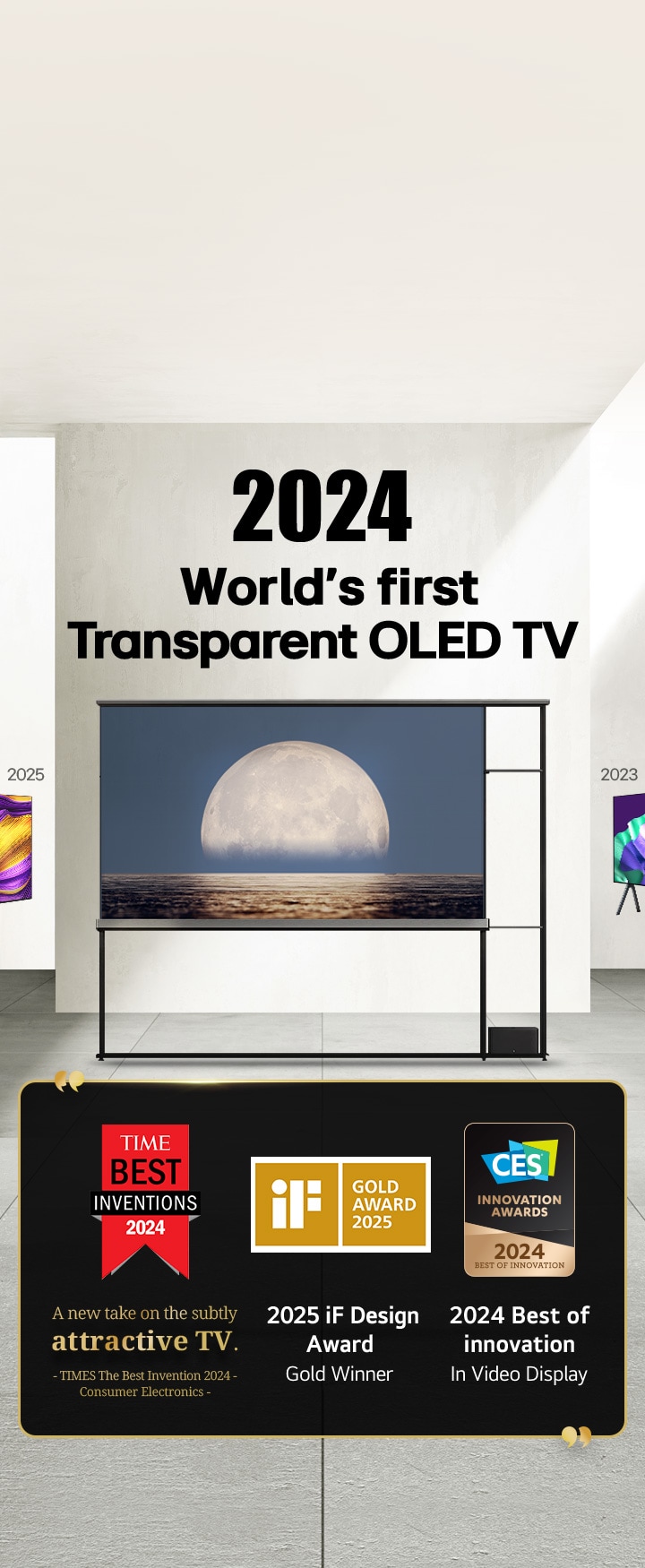 LG TV. Tiêu đề: OLED TV trong suốt đầu tiên trên thế giới năm 2024. Trích dẫn giải thưởng bên cạnh LG Signature OLED T TV. Phát minh xuất sắc nhất năm 2024 do tờ Times bình chọn, hướng đi mới mẻ về cách thiết TV đẹp tinh tế. TV giành giải vàng 2025 iF design award. 2024 Best of Innovation in Video displays từ CES Innovation Awards.