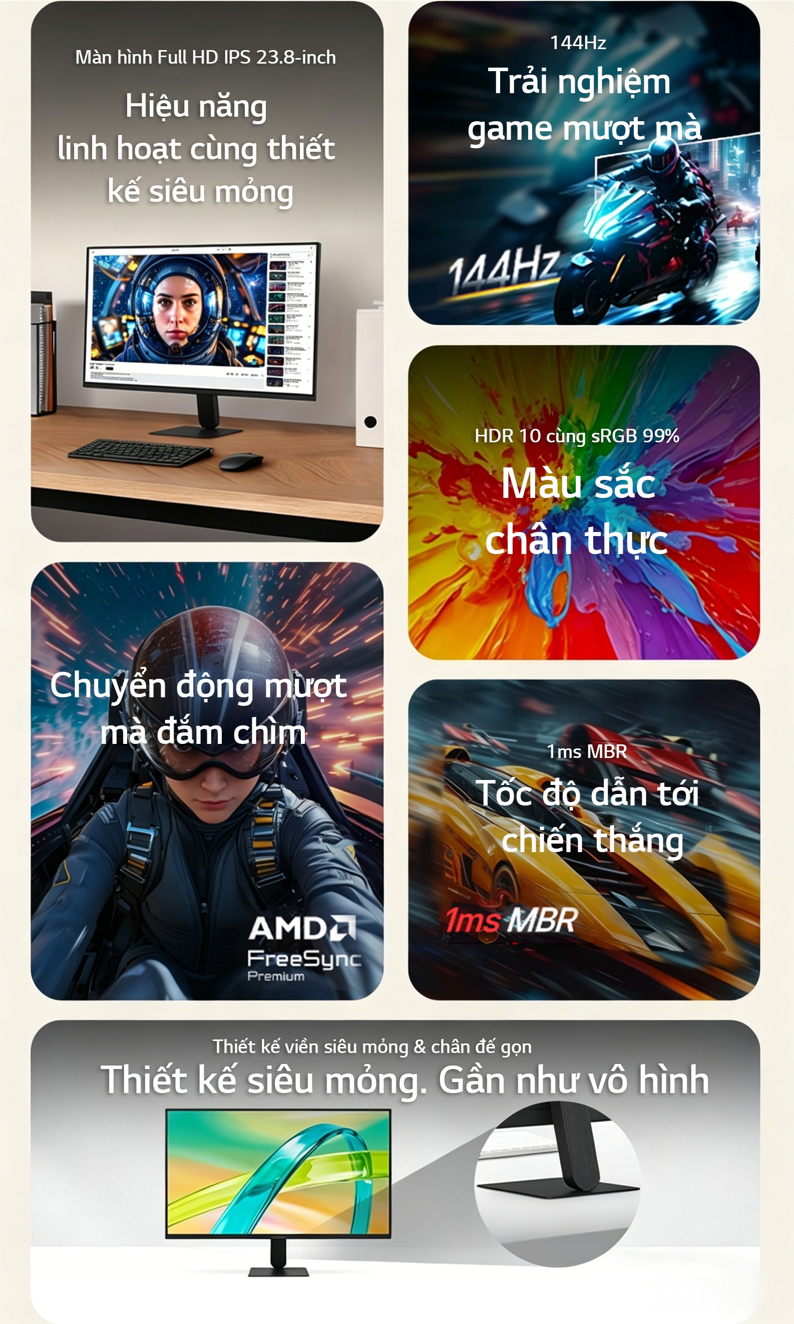 Màn hình IPS 23.8 inch, tần số quét 144Hz, thời gian phản hồi 1ms MBR, hỗ trợ AMD FreeSync™ Premium, HDR10 với độ chính xác màu sRGB 99%, cùng thiết kế siêu mỏng gần như không viền và chân đế thanh mảnh, mang đến trải nghiệm mượt mà cho cả chơi game và sử dụng hằng ngày.