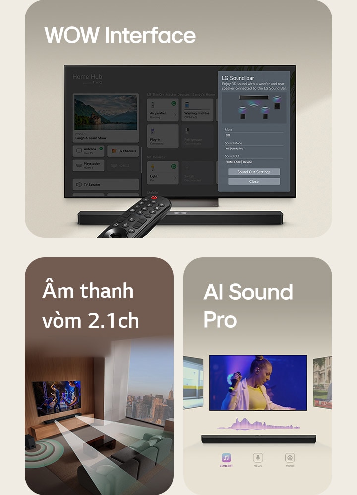 Điều khiển từ xa LG trỏ về phía LG TV có LG Soundbar ở dưới. LG TV đang hiển thị menu WOW Interface trên màn hình.  LG Soundbar, LG TV và loa siêu trầm trong phòng khách, màn hình đang phát màn biểu diễn âm nhạc. Hai nhánh sóng âm trắng được tạo thành từ các giọt nước phát ra từ soundbar và một loa siêu trầm đang tạo ra hiệu ứng âm thanh từ phía dưới.  LG Soundbar với ba màn hình TV khác nhau ở trên. Một màn hình hiển thị một bộ phim, một màn hình hiển thị buổi hòa nhạc và màn hình khác hiển thị bản tin phát sóng. Bên dưới soundbar, có ba biểu tượng thể hiện từng thể loại.
