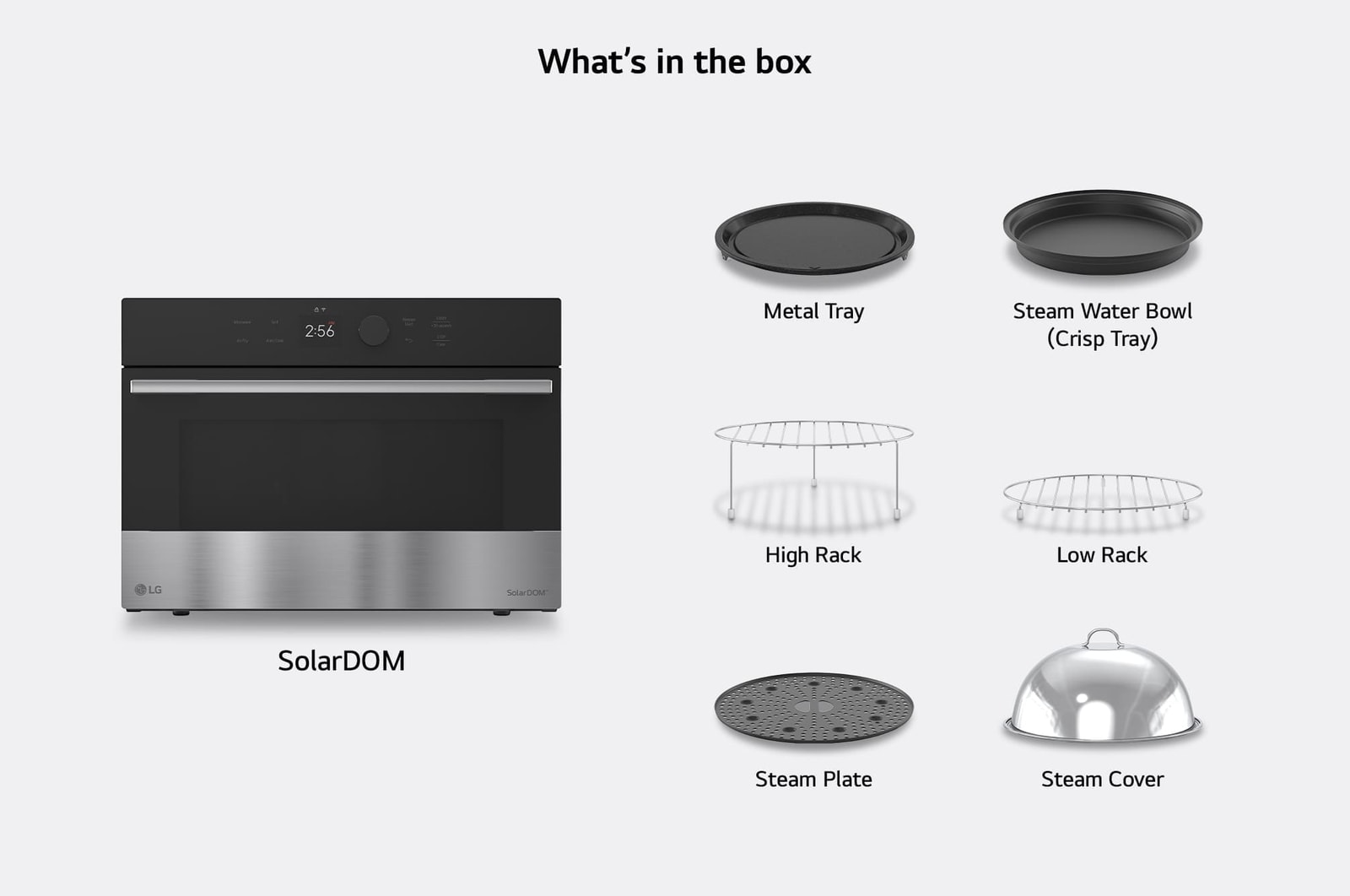 What's in the box —  SolarDOM™​​ oven with included accessories: Metal Tray, Low Rack, High Rack, Steam Water Bowl (Crisp Tray), Steam Plate, Steam Cover, {Rotisserie, and Handle}.