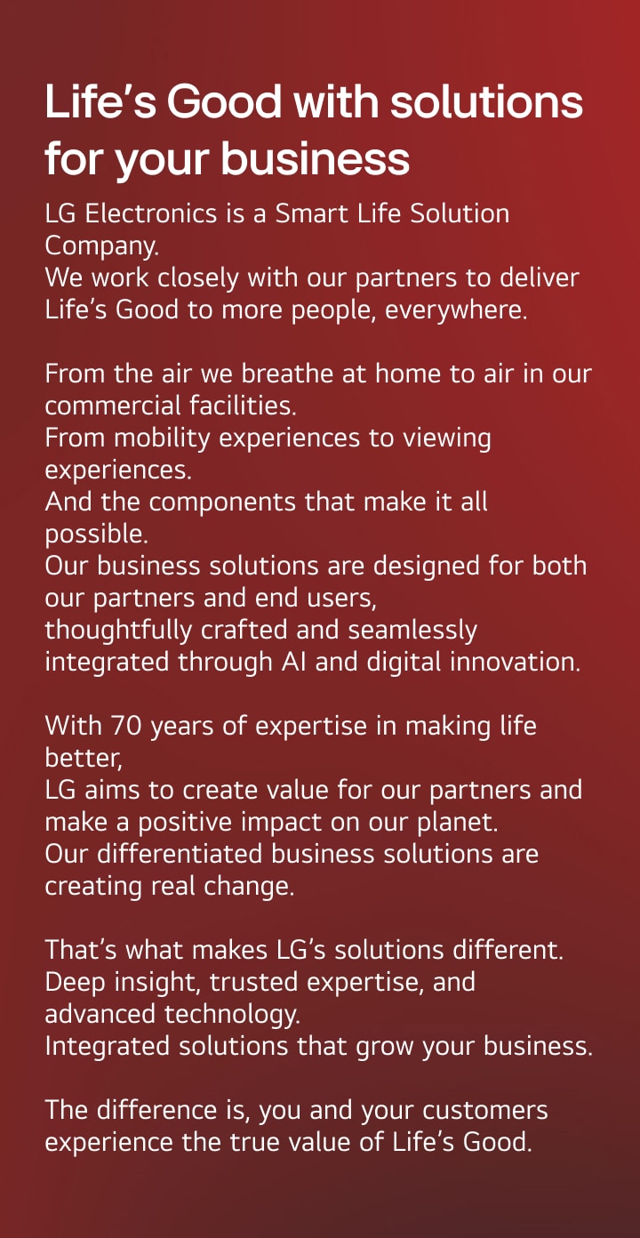 Life’s Good with solutions made for your world. LG Electronics is a Smart Life Solution Company. We work closely with our partners to deliver Life’s Good to more people, everywhere.  From the air we breathe at home to air in our commercial facilities. From mobility experiences to viewing experiences. And the components that make it all possible. Our business solutions are designed for both our partners and end users,  thoughtfully crafted and seamlessly integrated through AI and digital innovation.  With 70 years of expertise in making life better,  LG creates value for our partners and a positive impact on our planet. Our differentiated business solutions are creating real change.  That’s what makes LG’s solutions different. Deep insight, trusted expertise, and advanced technology. Integrated solutions that grow your business.  The difference is, you and your customers experience the true value of Life’s Good.