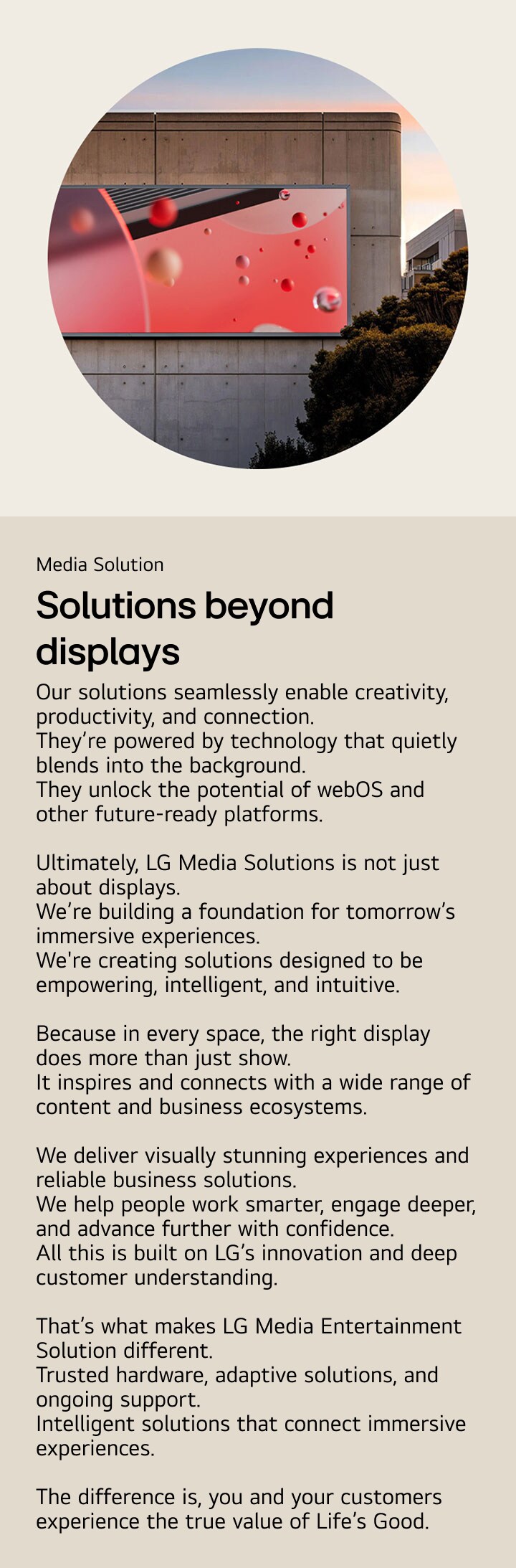 Media Solutions for business. Solutions beyond displays. Our solutions seamlessly enable creativity, productivity, and connection.  They’re powered by technology that quietly blends into the background. They unlock the potential of webOS and other future-ready platforms.  Ultimately, LG Media Solutions is not just about displays. We’re building a foundation for tomorrow’s immersive experiences. We're creating solutions designed to be empowering, intelligent, and intuitive.  Because in every space, the right display does more than just show. It inspires and connects with a wide range of content and business ecosystems.  We deliver visually stunning experiences and reliable business solutions. We help people work smarter, engage deeper, and advance further with confidence. All this is built on LG innovation and deep customer understanding.  That’s what makes LG Media Solutions different. Trusted hardware, adaptive solutions, and ongoing support. Intelligent solutions that connect immersive experiences.  The difference is, you and your customers experience the true value of Life’s Good.