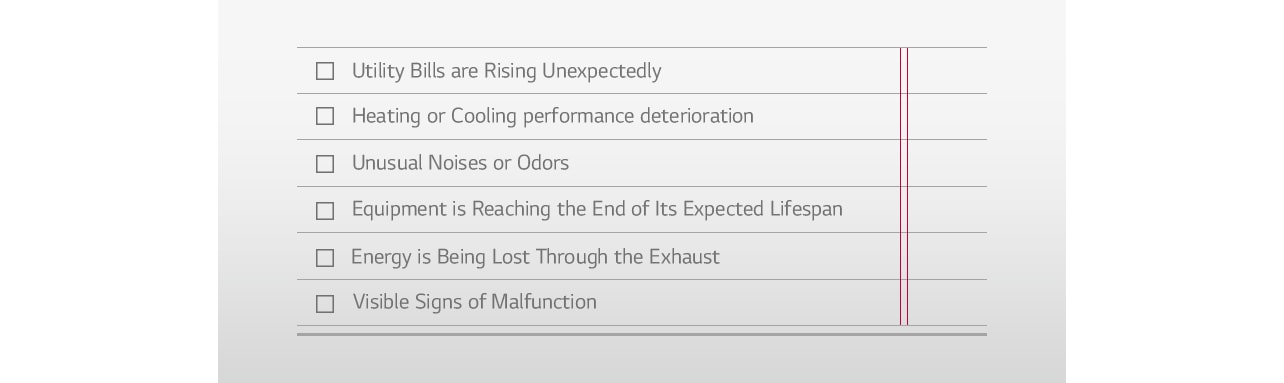 Utility Bills are Rising Unexpectedly □ Heating or Cooling performance deterioration □ Unusual Noises or Odors □ Equipment is Reaching the End of Its Expected Lifespan □ Energy is Being Lost Through the Exhaust □ Visible Signs of Malfunction